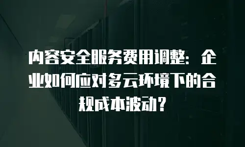 内容安全服务费用调整：企业如何应对多云环境下的合规成本波动？