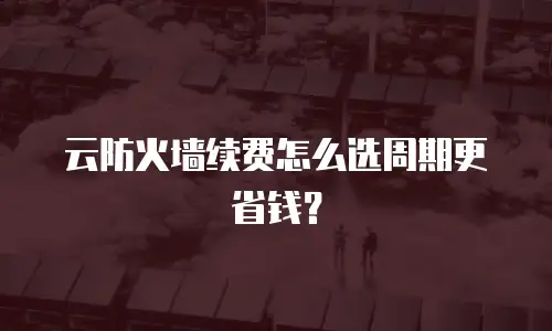 云防火墙续费怎么选周期更省钱？