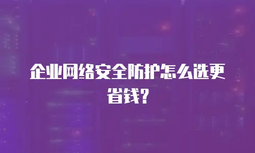 企业网络安全防护怎么选更省钱？