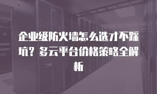 企业级防火墙怎么选才不踩坑？多云平台价格策略全解析