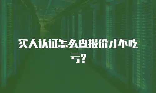 实人认证怎么查报价才不吃亏？