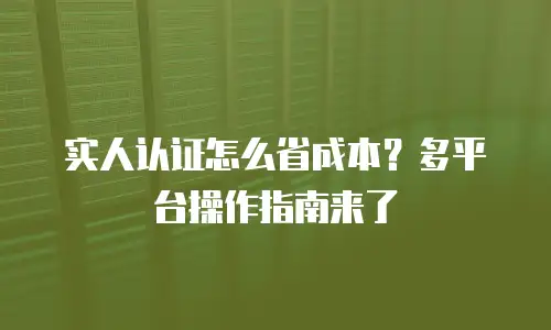 实人认证怎么省成本？多平台操作指南来了