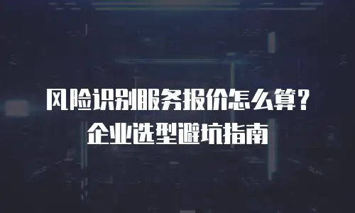 风险识别服务报价怎么算？企业选型避坑指南