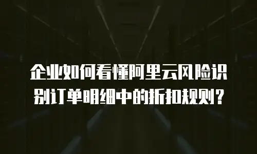企业如何看懂阿里云风险识别订单明细中的折扣规则？