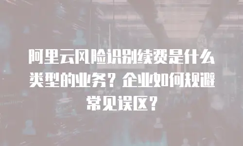 阿里云风险识别续费是什么类型的业务？企业如何规避常见误区？
