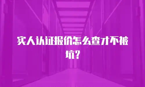 实人认证报价怎么查才不被坑？