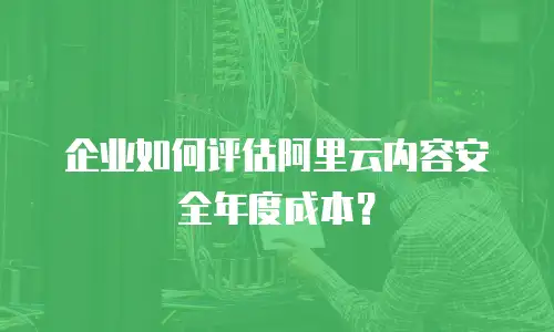 企业如何评估阿里云内容安全年度成本？