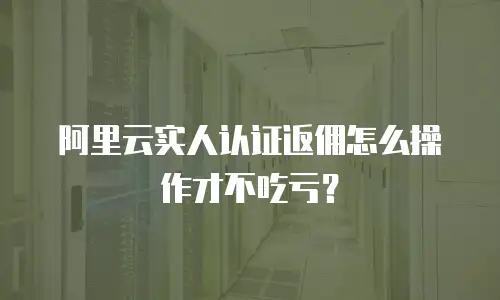 阿里云实人认证返佣怎么操作才不吃亏？