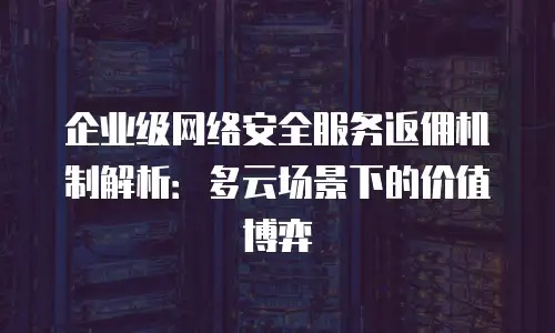企业级网络安全服务返佣机制解析：多云场景下的价值博弈