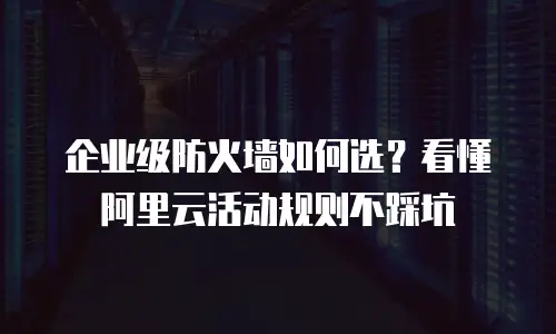 企业级防火墙如何选？看懂阿里云活动规则不踩坑