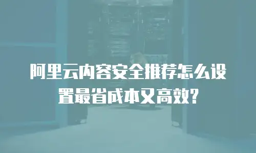 阿里云内容安全推荐怎么设置最省成本又高效？