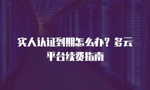 实人认证到期怎么办？多云平台续费指南