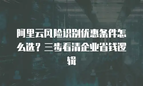 阿里云风险识别优惠条件怎么选？三步看清企业省钱逻辑
