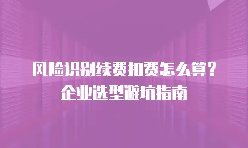 风险识别续费扣费怎么算？企业选型避坑指南