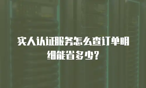 实人认证服务怎么查订单明细能省多少？