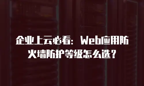 企业上云必看：Web应用防火墙防护等级怎么选？