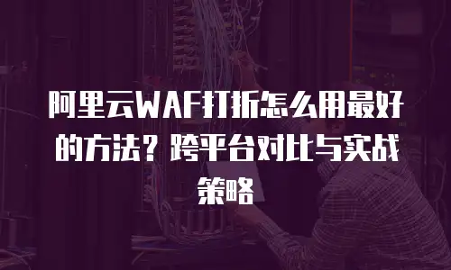 阿里云WAF打折怎么用最好的方法？跨平台对比与实战策略