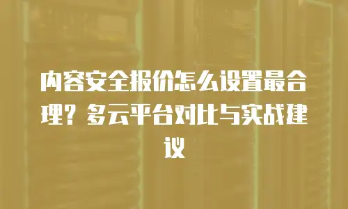 内容安全报价怎么设置最合理？多云平台对比与实战建议