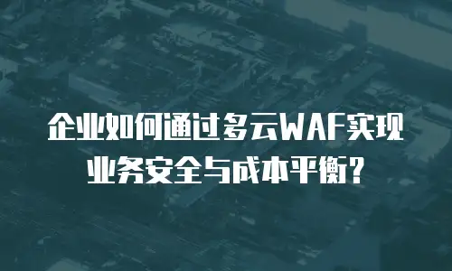 企业如何通过多云WAF实现业务安全与成本平衡？