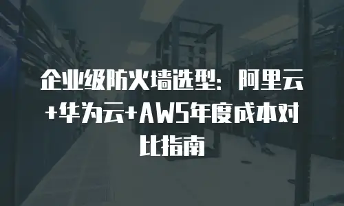 企业级防火墙选型：阿里云+华为云+AWS年度成本对比指南