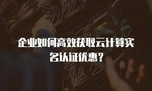 企业如何高效获取云计算实名认证优惠？