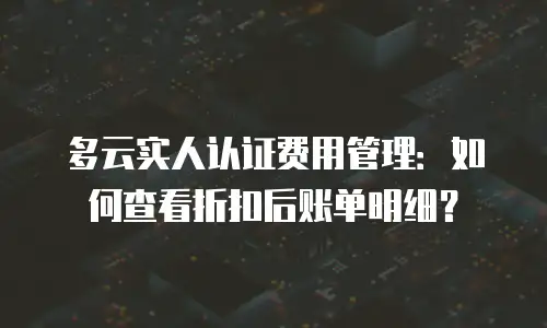 多云实人认证费用管理：如何查看折扣后账单明细？
