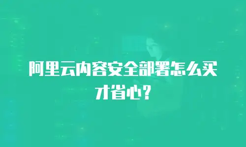 阿里云内容安全部署怎么买才省心？