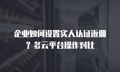 企业如何设置实人认证返佣？多云平台操作对比