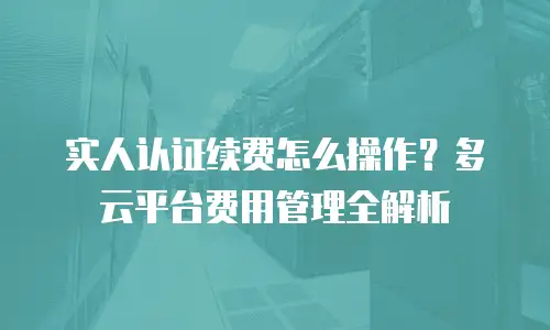 实人认证续费怎么操作？多云平台费用管理全解析