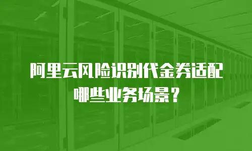 阿里云风险识别代金券适配哪些业务场景？