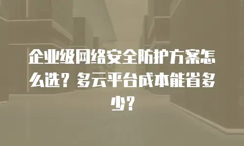 企业级网络安全防护方案怎么选？多云平台成本能省多少？