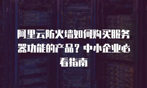 阿里云防火墙如何购买服务器功能的产品？中小企业必看指南