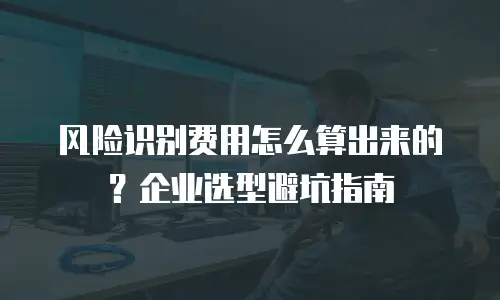 风险识别费用怎么算出来的？企业选型避坑指南