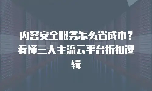 内容安全服务怎么省成本？看懂三大主流云平台折扣逻辑