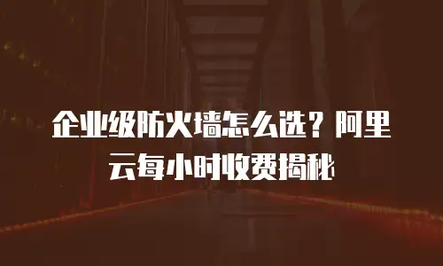 企业级防火墙怎么选？阿里云每小时收费揭秘