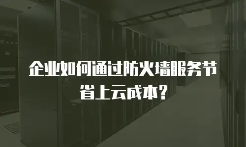 企业如何通过防火墙服务节省上云成本？