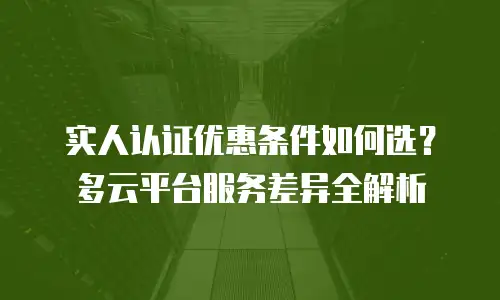 实人认证优惠条件如何选？多云平台服务差异全解析