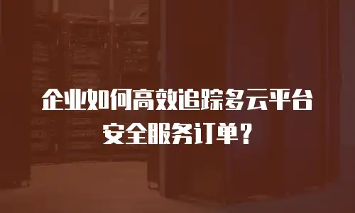 企业如何高效追踪多云平台安全服务订单？