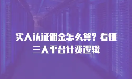 实人认证佣金怎么算？看懂三大平台计费逻辑