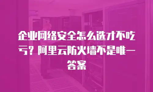 企业网络安全怎么选才不吃亏？阿里云防火墙不是唯一答案