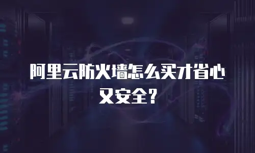 阿里云防火墙怎么买才省心又安全？