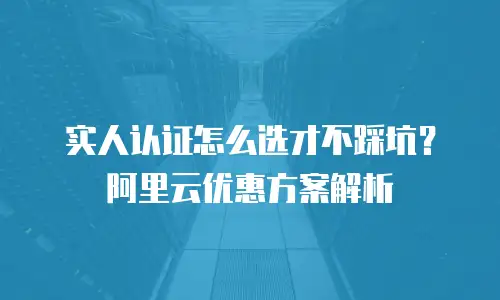 实人认证怎么选才不踩坑？阿里云优惠方案解析