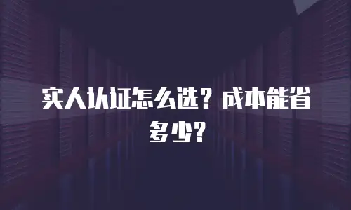 实人认证怎么选？成本能省多少？