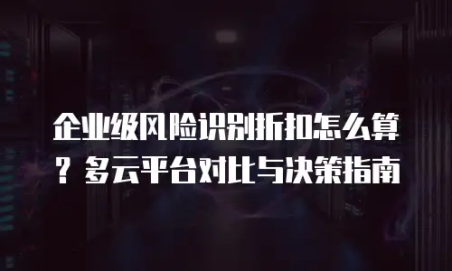 企业级风险识别折扣怎么算？多云平台对比与决策指南