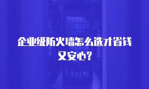 企业级防火墙怎么选才省钱又安心？