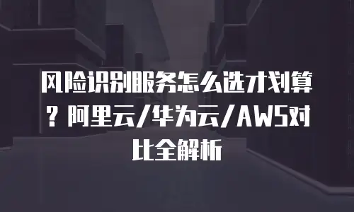 风险识别服务怎么选才划算？阿里云/华为云/AWS对比全解析