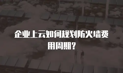 企业上云如何规划防火墙费用周期？