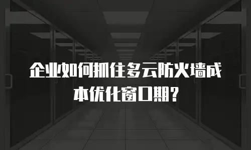 企业如何抓住多云防火墙成本优化窗口期？