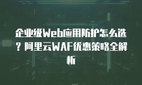 企业级Web应用防护怎么选？阿里云WAF优惠策略全解析
