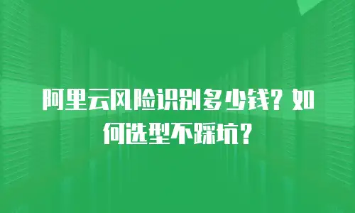 阿里云风险识别多少钱？如何选型不踩坑？